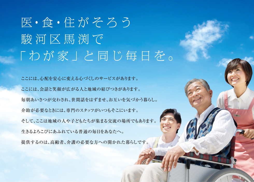 医・食・住がそろう駿河区馬渕で「わが家」と同じ毎日を。
	ここには、心配を安心に変える心づくしのサービスがあります。
	ここには、会話と笑顔が広がる人と地域の結びつきがあります。
	毎朝あいさつが交わされ、世間話をはずませ、お互いを気づかう暮らし。
	介助が必要なときには、専門のスタッフがいつもそこにいます。
	そして、ここは地域の人や子どもたちが集まる交流の場所でもあります。
	生きるよろこびにあふれている普通の毎日をあなたへ。
	提供するのは、高齢者、介護の必要な方への開かれた暮らしです。