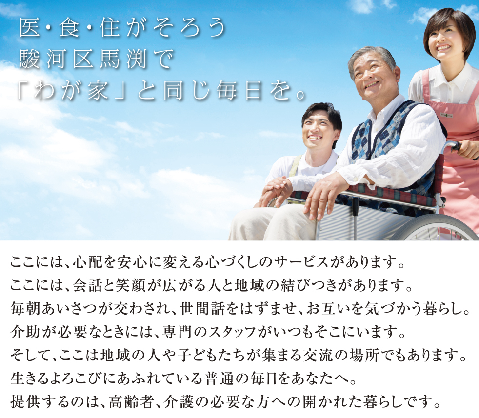 医・食・住がそろう駿河区馬渕で「わが家」と同じ毎日を。
	ここには、心配を安心に変える心づくしのサービスがあります。
	ここには、会話と笑顔が広がる人と地域の結びつきがあります。
	毎朝あいさつが交わされ、世間話をはずませ、お互いを気づかう暮らし。
	介助が必要なときには、専門のスタッフがいつもそこにいます。
	そして、ここは地域の人や子どもたちが集まる交流の場所でもあります。
	生きるよろこびにあふれている普通の毎日をあなたへ。
	提供するのは、高齢者、介護の必要な方への開かれた暮らしです。