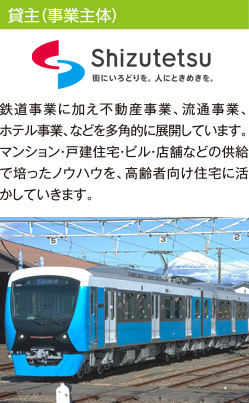 貸主(事業主体) 静岡鉄道株式会社 鉄道事業に加え不動産事業、流通事業、ホテル事業、などを多角的に展開しています。マンション・戸建住宅・ビル・店舗などの供給で培ったノウハウを、高齢者向け住宅に活かしていきます。