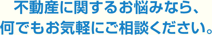 不動産に関するお悩みなら、何でもお気軽にご相談ください。