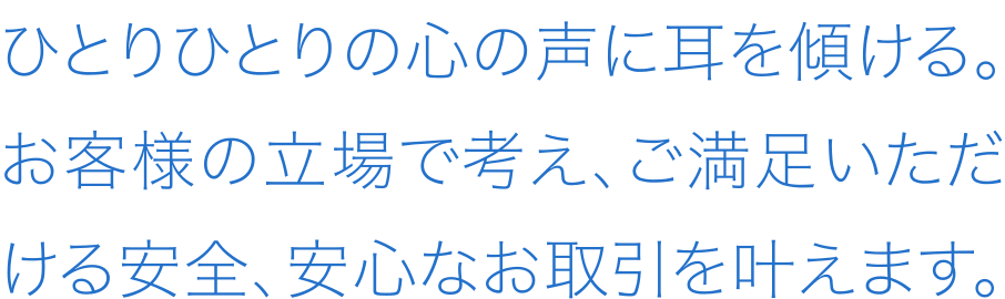 ひとりひとりの心の声に耳を傾ける。お客様の立場で考え、ご満足いただける安全、安心なお取引を叶えます。