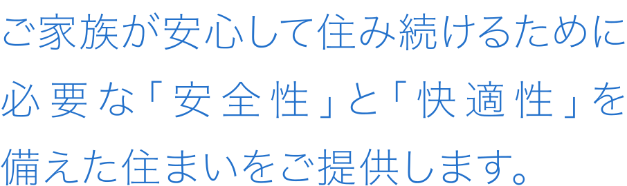 ご家族が安心して住み続けるために必要な「安全性」と「快適性」を備えた住まいをご提供します。