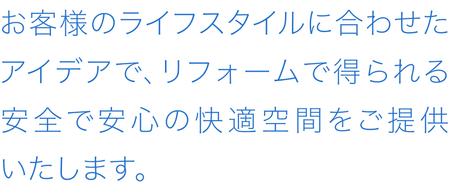 お客様のライフスタイルに合わせたアイデアで、リフォームで得られる安全で安心の快適空間をご提供いたします。
