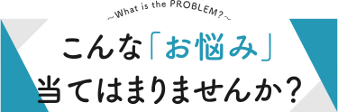 こんな「お悩み」当てはまりませんか？