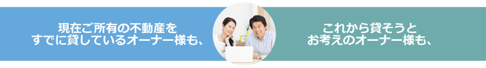 現在ご所有の不動産をすでに貸しているオーナー様も、これから貸そうとお考えのオーナー様も、