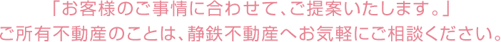 「お客様のご事情に合わせて、ご提案いたします。」ご所有不動産のことは、静鉄不動産へお気軽にご相談ください。