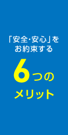 「安全・安心」をお約束する6つのメリット